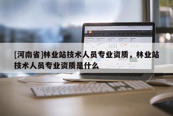 [河南省]林業站技術人員專業資質，林業站技術人員專業資質是什么