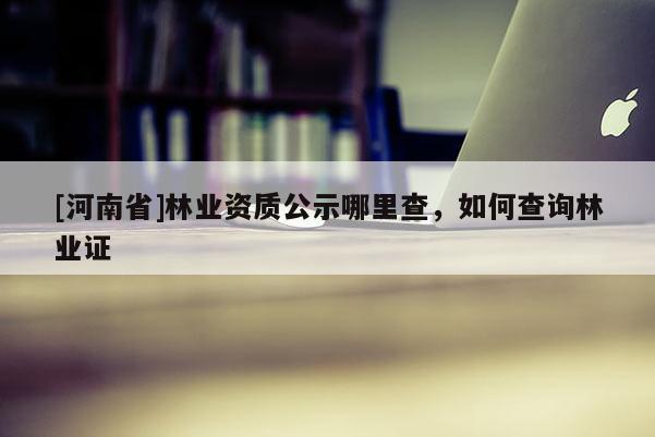 [河南省]林業資質公示哪里查，如何查詢林業證