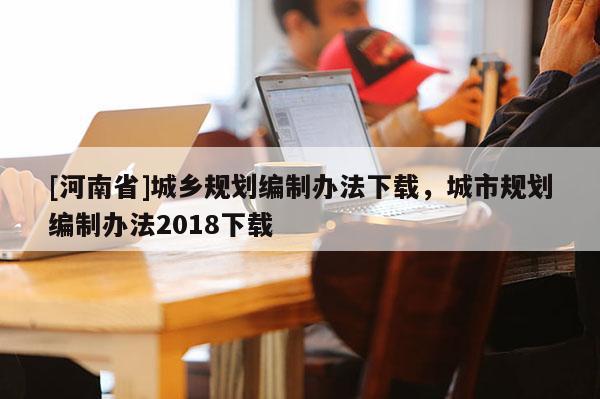 [河南省]城鄉(xiāng)規(guī)劃編制辦法下載，城市規(guī)劃編制辦法2018下載