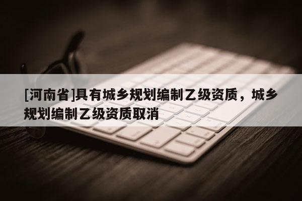 [河南省]具有城鄉(xiāng)規(guī)劃編制乙級(jí)資質(zhì)，城鄉(xiāng)規(guī)劃編制乙級(jí)資質(zhì)取消