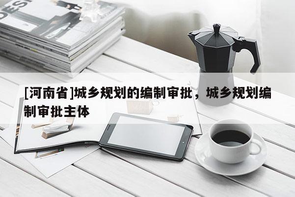 [河南省]城鄉規劃的編制審批，城鄉規劃編制審批主體