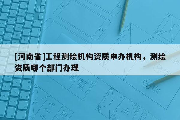 [河南省]工程測繪機構資質申辦機構，測繪資質哪個部門辦理