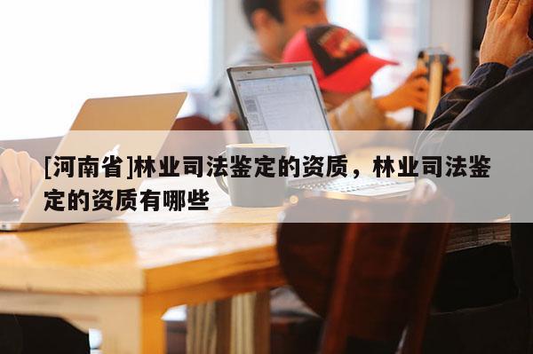 [河南省]林業司法鑒定的資質，林業司法鑒定的資質有哪些