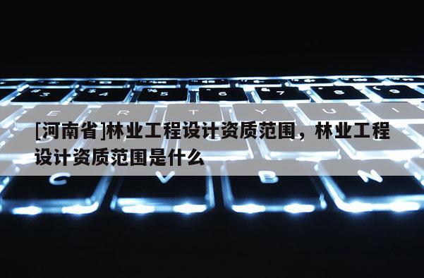 [河南省]林業工程設計資質范圍，林業工程設計資質范圍是什么
