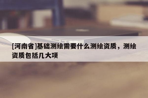 [河南省]基礎測繪需要什么測繪資質，測繪資質包括幾大項