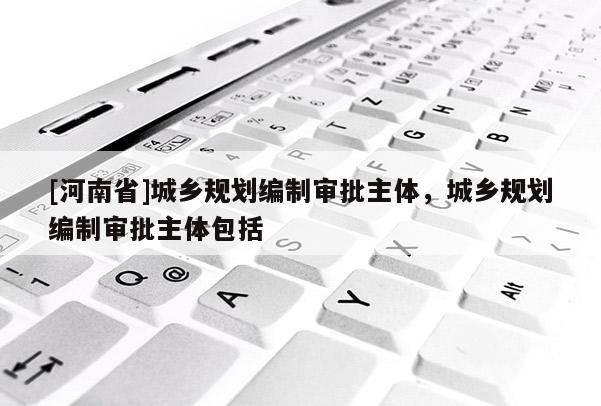 [河南省]城鄉規劃編制審批主體，城鄉規劃編制審批主體包括