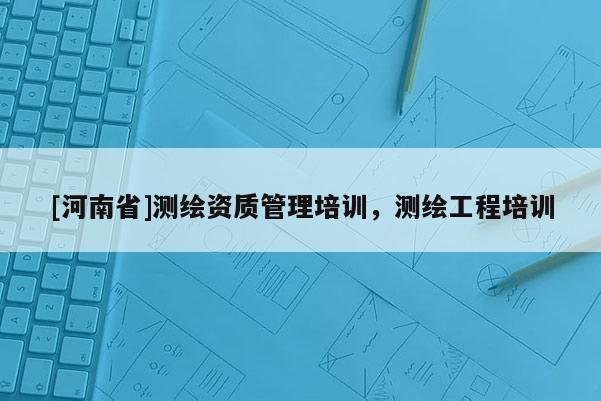 [河南省]測繪資質(zhì)管理培訓(xùn)，測繪工程培訓(xùn)