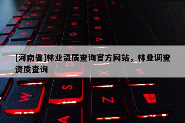 [河南省]林業(yè)資質(zhì)查詢官方網(wǎng)站，林業(yè)調(diào)查資質(zhì)查詢