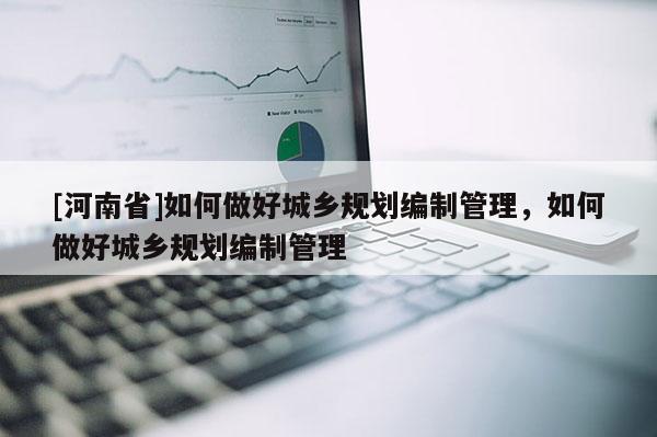 [河南省]如何做好城鄉規劃編制管理，如何做好城鄉規劃編制管理