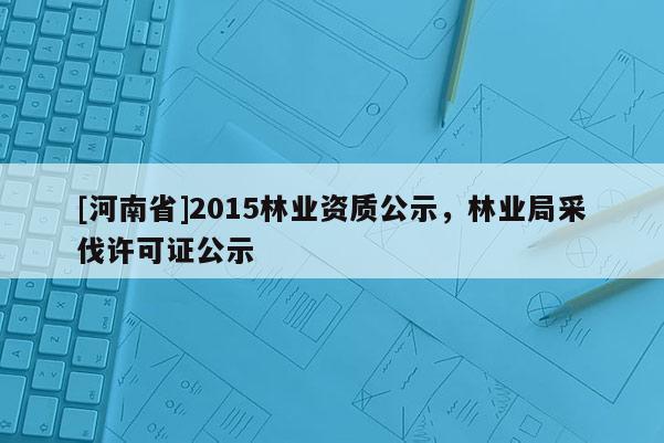 [河南省]2015林業資質公示，林業局采伐許可證公示