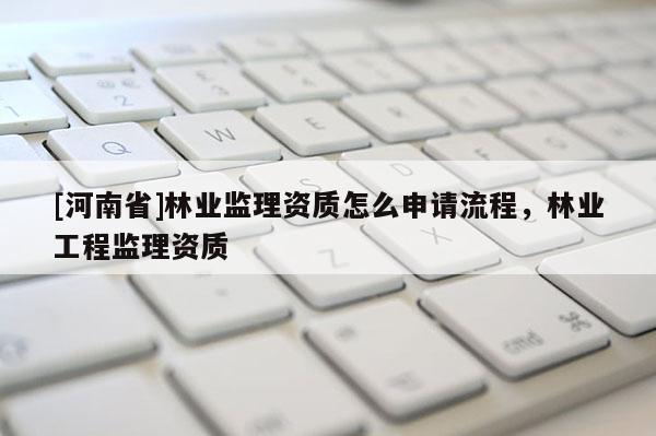 [河南省]林業(yè)監(jiān)理資質(zhì)怎么申請流程，林業(yè)工程監(jiān)理資質(zhì)