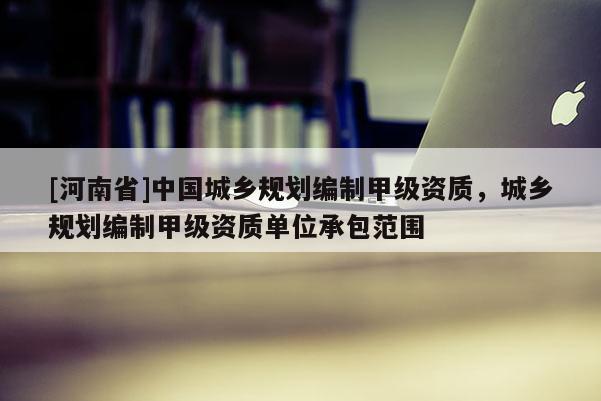 [河南省]中國城鄉規劃編制甲級資質，城鄉規劃編制甲級資質單位承包范圍