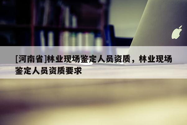 [河南省]林業現場鑒定人員資質，林業現場鑒定人員資質要求