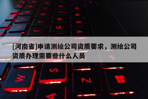 [河南省]申請測繪公司資質(zhì)要求，測繪公司資質(zhì)辦理需要些什么人員