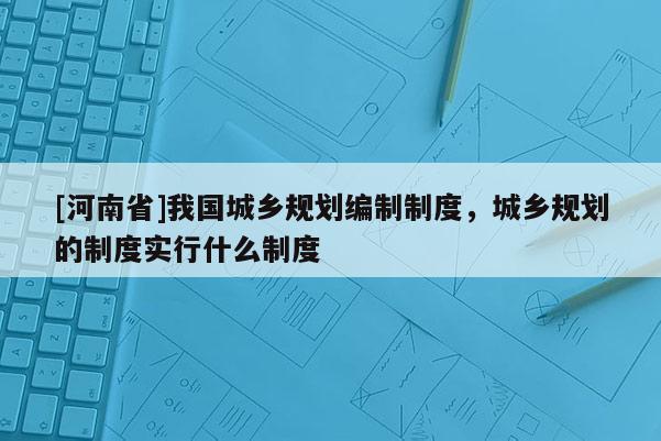 [河南省]我國城鄉規劃編制制度，城鄉規劃的制度實行什么制度