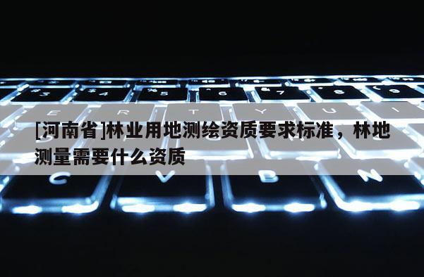 [河南省]林業(yè)用地測繪資質(zhì)要求標(biāo)準(zhǔn)，林地測量需要什么資質(zhì)