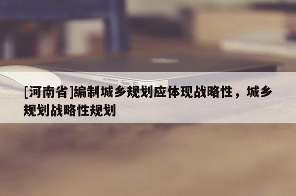 [河南省]編制城鄉規劃應體現戰略性，城鄉規劃戰略性規劃