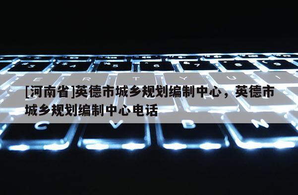 [河南省]英德市城鄉(xiāng)規(guī)劃編制中心，英德市城鄉(xiāng)規(guī)劃編制中心 *** 