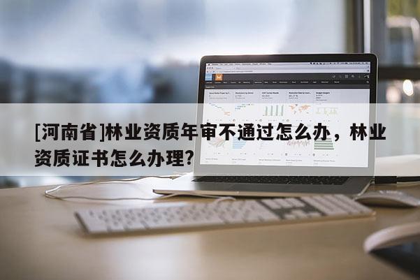 [河南省]林業(yè)資質(zhì)年審不通過怎么辦，林業(yè)資質(zhì)證書怎么辦理?