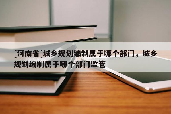 [河南省]城鄉規劃編制屬于哪個部門，城鄉規劃編制屬于哪個部門監管