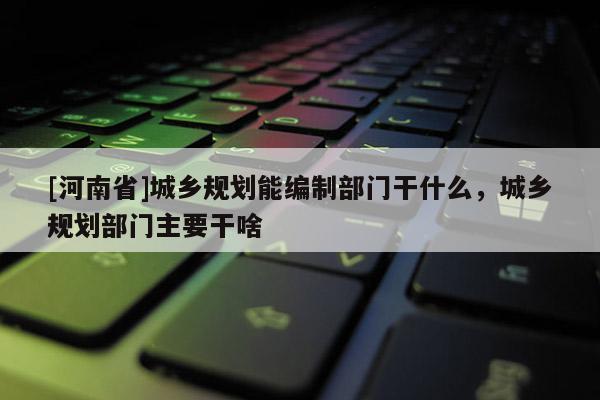 [河南省]城鄉規劃能編制部門干什么，城鄉規劃部門主要干啥