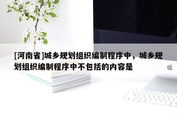 [河南省]城鄉規劃組織編制程序中，城鄉規劃組織編制程序中不包括的內容是