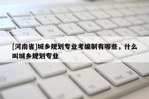 [河南省]城鄉規劃專業考編制有哪些，什么叫城鄉規劃專業