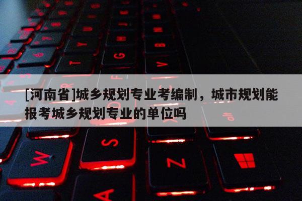 [河南省]城鄉規劃專業考編制，城市規劃能報考城鄉規劃專業的單位嗎