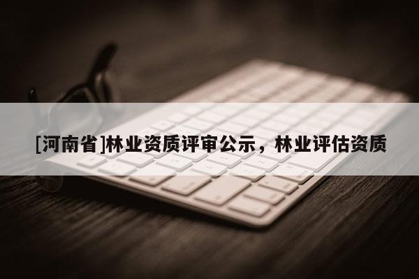 [河南省]林業資質評審公示，林業評估資質