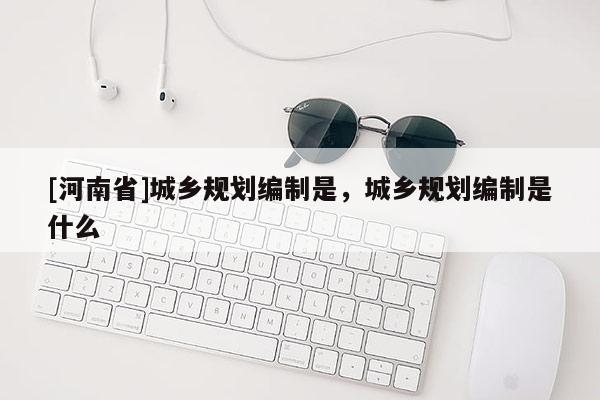 [河南省]城鄉(xiāng)規(guī)劃編制是，城鄉(xiāng)規(guī)劃編制是什么