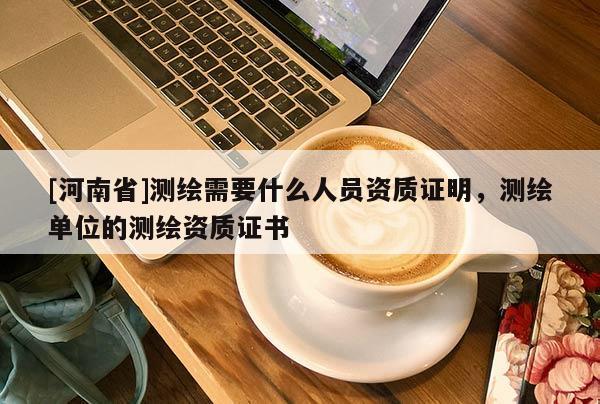 [河南省]測(cè)繪需要什么人員資質(zhì)證明，測(cè)繪單位的測(cè)繪資質(zhì)證書