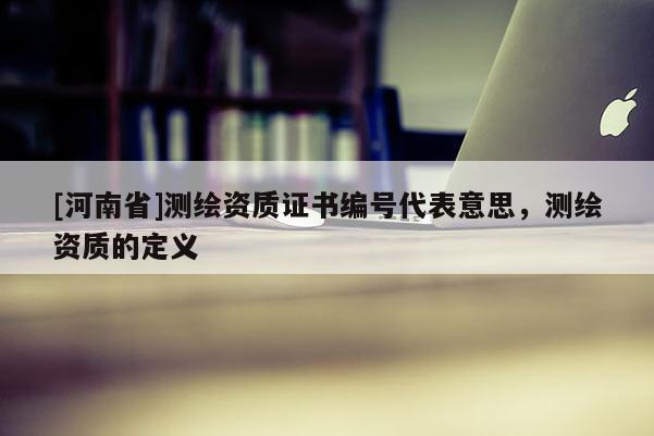 [河南省]測繪資質(zhì)證書編號代表意思，測繪資質(zhì)的定義