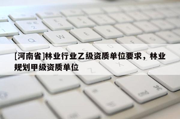 [河南省]林業(yè)行業(yè)乙級資質(zhì)單位要求，林業(yè)規(guī)劃甲級資質(zhì)單位