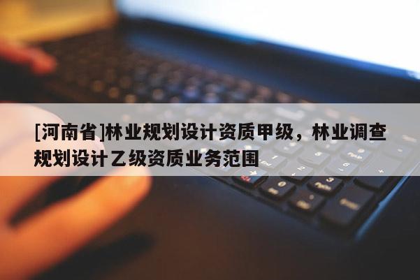 [河南省]林業(yè)規(guī)劃設(shè)計(jì)資質(zhì)甲級(jí)，林業(yè)調(diào)查規(guī)劃設(shè)計(jì)乙級(jí)資質(zhì)業(yè)務(wù)范圍