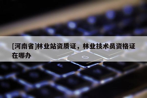 [河南省]林業(yè)站資質(zhì)證，林業(yè)技術(shù)員資格證在哪辦