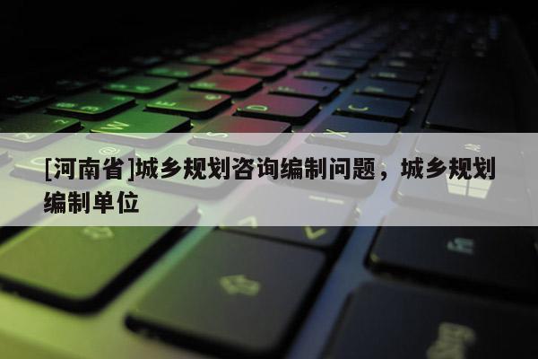 [河南省]城鄉規劃咨詢編制問題，城鄉規劃編制單位
