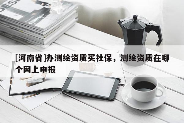 [河南省]辦測(cè)繪資質(zhì)買社保，測(cè)繪資質(zhì)在哪個(gè)網(wǎng)上申報(bào)