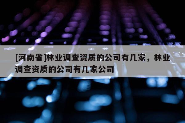 [河南省]林業調查資質的公司有幾家，林業調查資質的公司有幾家公司
