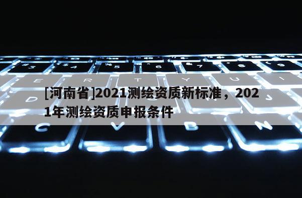[河南省]2021測繪資質(zhì)新標(biāo)準(zhǔn)，2021年測繪資質(zhì)申報條件