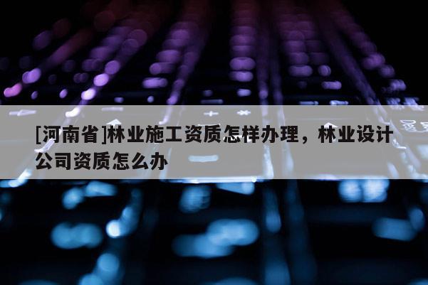 [河南省]林業施工資質怎樣辦理，林業設計公司資質怎么辦