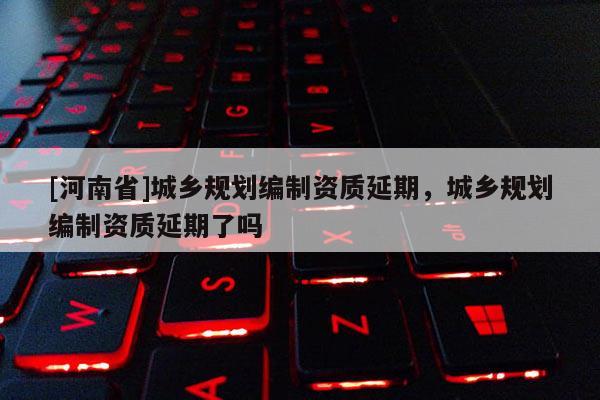 [河南省]城鄉規劃編制資質延期，城鄉規劃編制資質延期了嗎