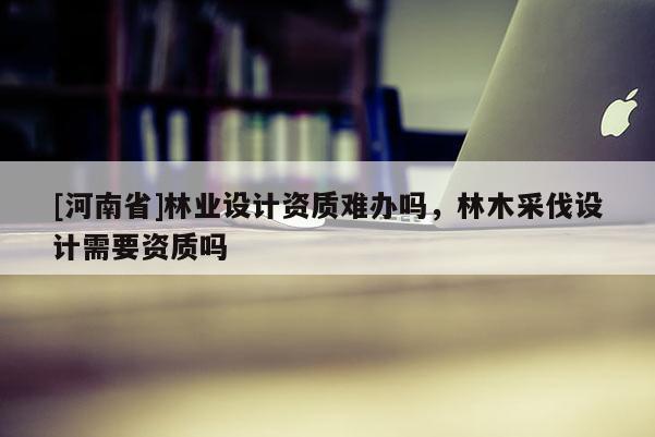 [河南省]林業設計資質難辦嗎，林木采伐設計需要資質嗎