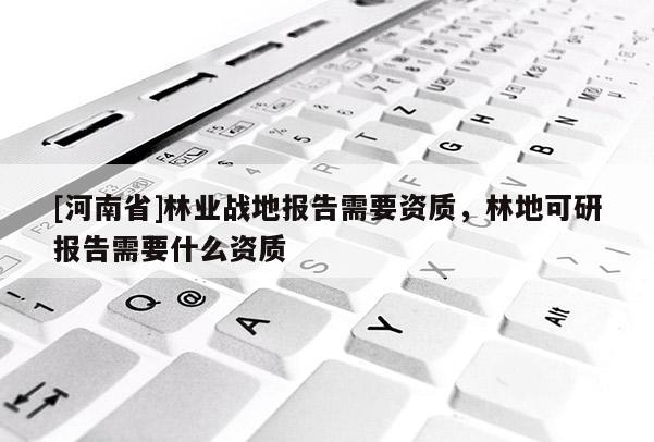 [河南省]林業(yè)戰(zhàn)地報(bào)告需要資質(zhì)，林地可研報(bào)告需要什么資質(zhì)