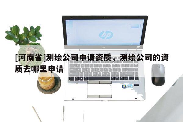 [河南省]測繪公司申請資質，測繪公司的資質去哪里申請
