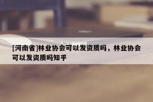 [河南省]林業協會可以發資質嗎，林業協會可以發資質嗎知乎
