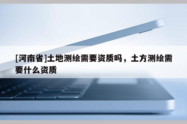 [河南省]土地測繪需要資質嗎，土方測繪需要什么資質