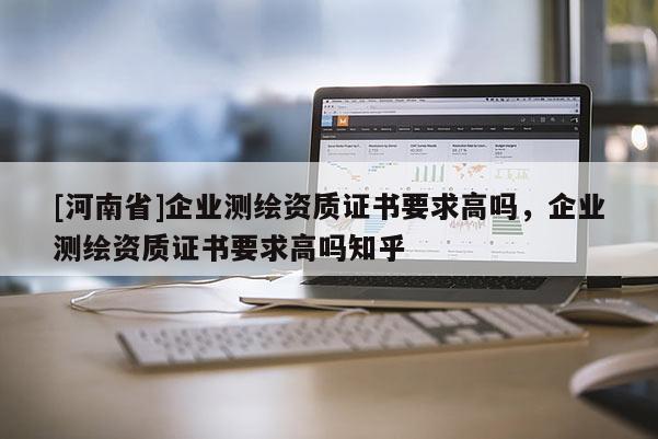 [河南省]企業測繪資質證書要求高嗎，企業測繪資質證書要求高嗎知乎