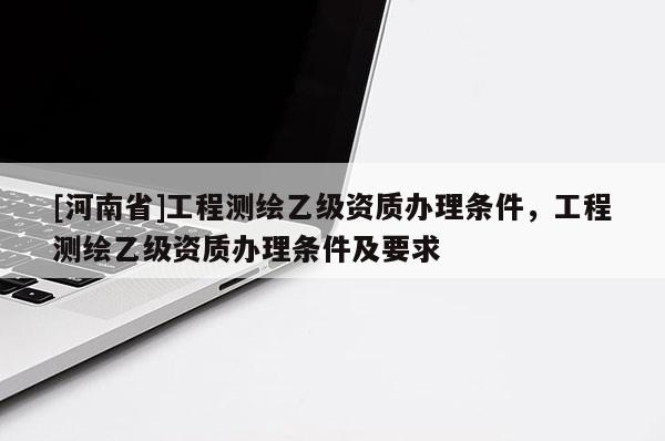 [河南省]工程測繪乙級資質辦理條件，工程測繪乙級資質辦理條件及要求