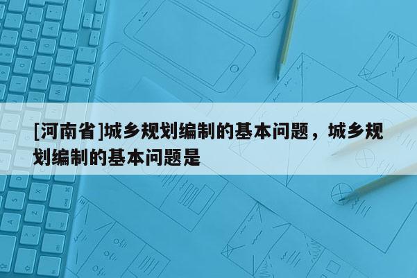 [河南省]城鄉(xiāng)規(guī)劃編制的基本問(wèn)題，城鄉(xiāng)規(guī)劃編制的基本問(wèn)題是