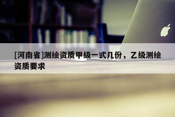 [河南省]測(cè)繪資質(zhì)甲級(jí)一式幾份，乙級(jí)測(cè)繪資質(zhì)要求